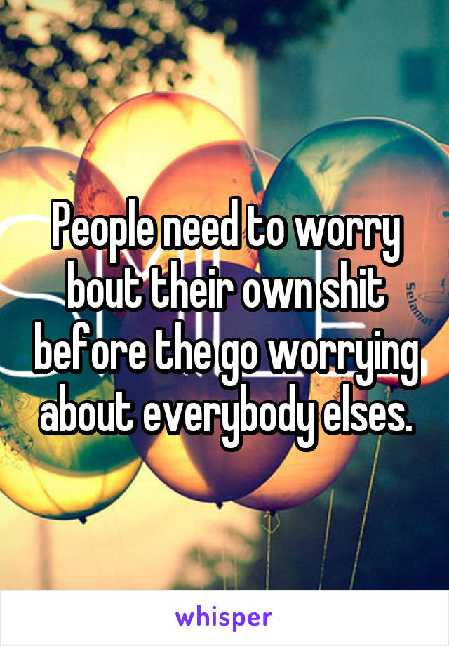 People need to worry bout their own shit before the go worrying about everybody elses.