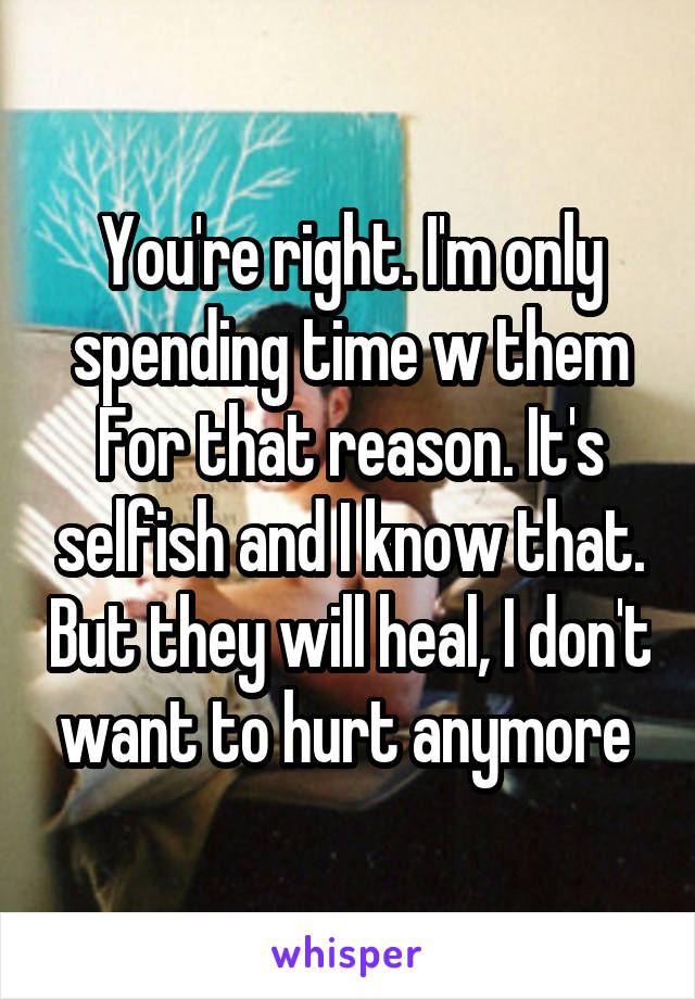 You're right. I'm only spending time w them
For that reason. It's selfish and I know that. But they will heal, I don't want to hurt anymore 