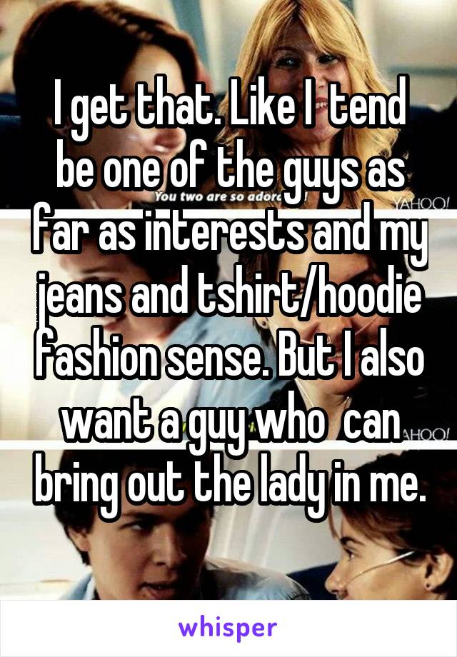 I get that. Like I  tend be one of the guys as far as interests and my jeans and tshirt/hoodie fashion sense. But I also want a guy who  can bring out the lady in me. 