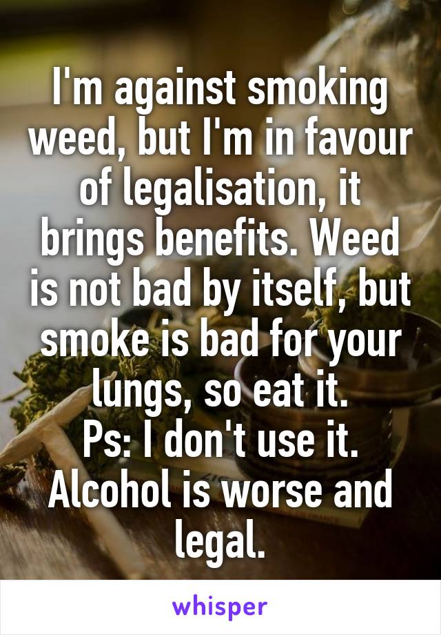 I'm against smoking weed, but I'm in favour of legalisation, it brings benefits. Weed is not bad by itself, but smoke is bad for your lungs, so eat it.
Ps: I don't use it.
Alcohol is worse and legal.