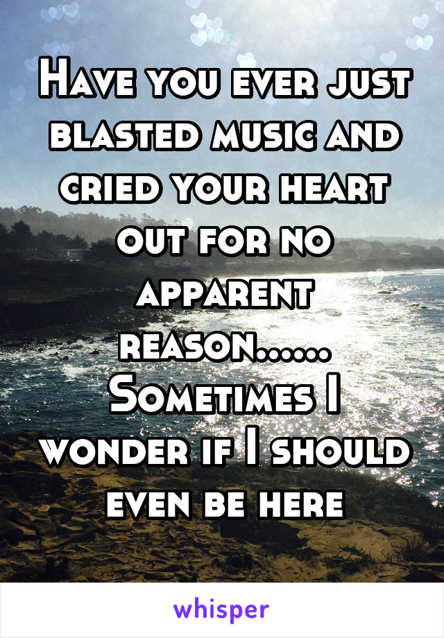 Have you ever just blasted music and cried your heart out for no apparent reason...... Sometimes I wonder if I should even be here
