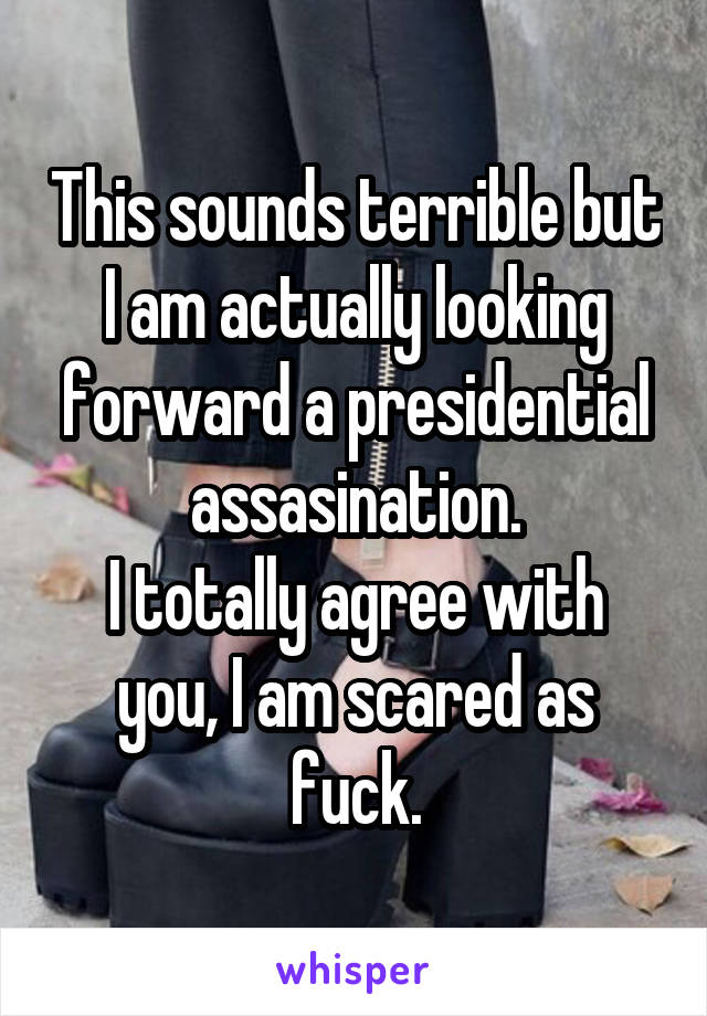 This sounds terrible but I am actually looking forward a presidential assasination.
I totally agree with you, I am scared as fuck.