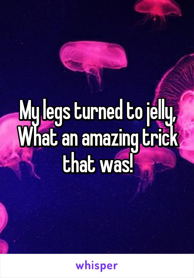 My legs turned to jelly,
What an amazing trick that was!