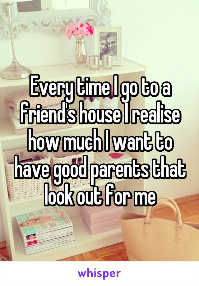 Every time I go to a friend's house I realise how much I want to have good parents that look out for me