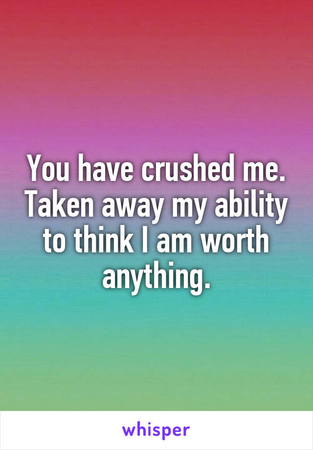 You have crushed me. Taken away my ability to think I am worth anything.