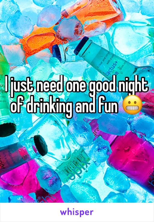 I just need one good night of drinking and fun 😬