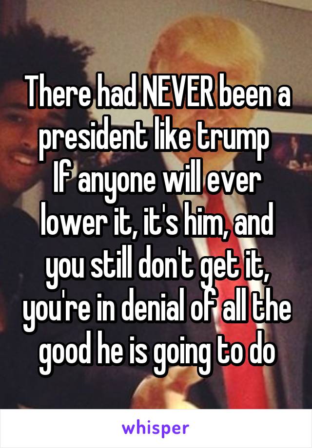 There had NEVER been a president like trump 
If anyone will ever lower it, it's him, and you still don't get it, you're in denial of all the good he is going to do