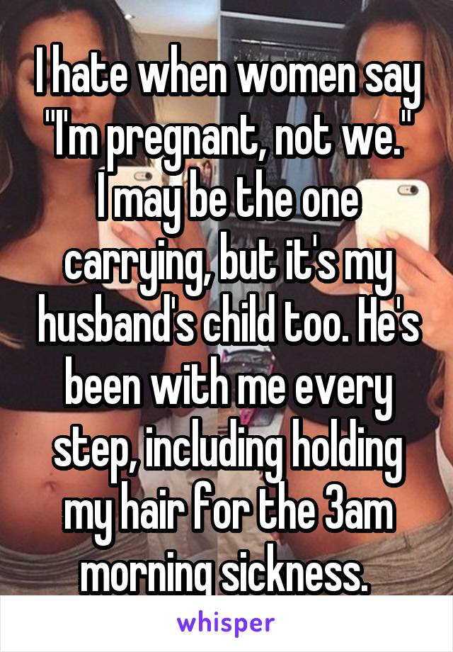 I hate when women say "I'm pregnant, not we."
I may be the one carrying, but it's my husband's child too. He's been with me every step, including holding my hair for the 3am morning sickness. 