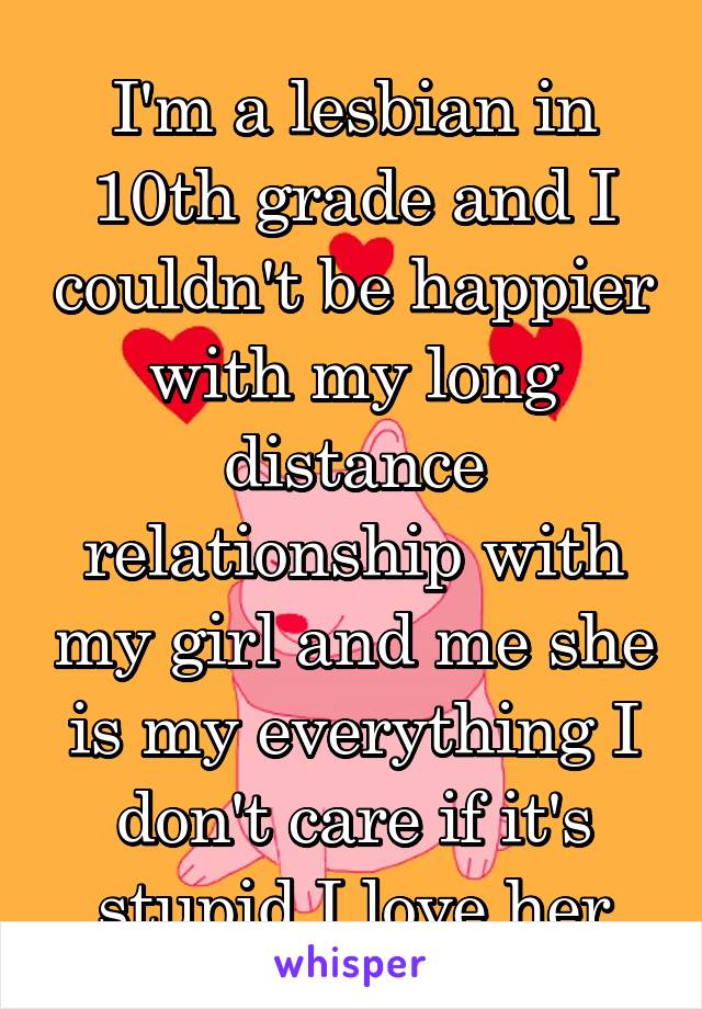 I'm a lesbian in 10th grade and I couldn't be happier with my long distance relationship with my girl and me she is my everything I don't care if it's stupid I love her