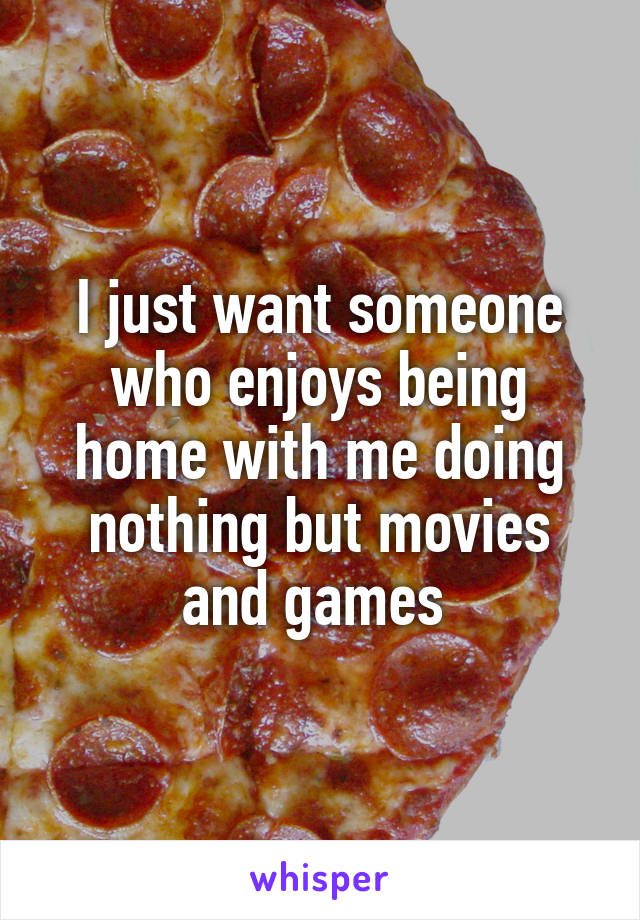 I just want someone who enjoys being home with me doing nothing but movies and games 