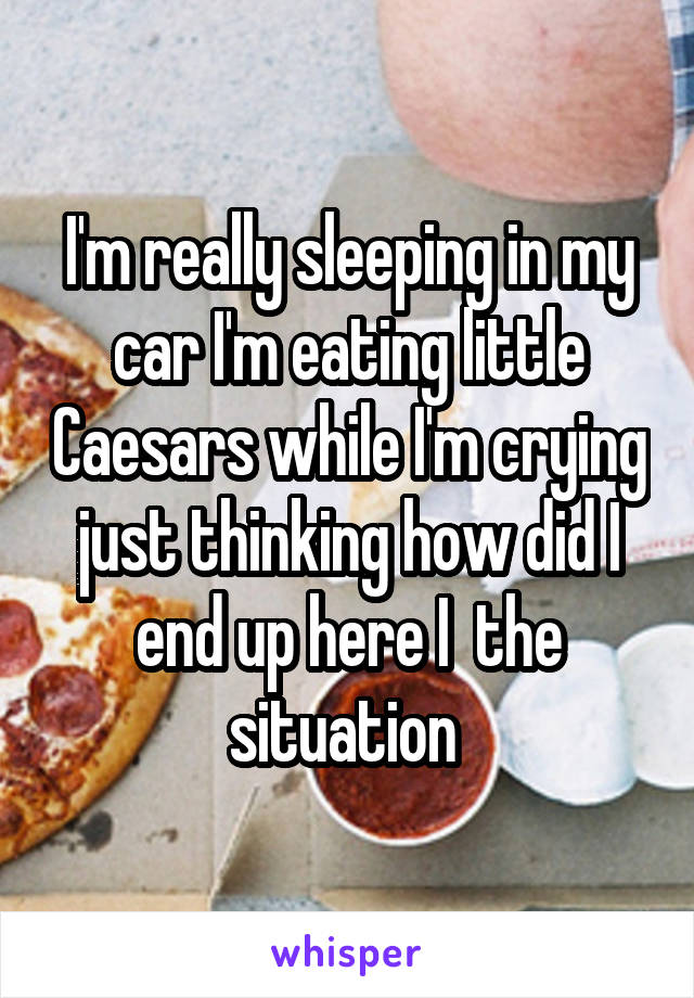 I'm really sleeping in my car I'm eating little Caesars while I'm crying just thinking how did I end up here I  the situation 