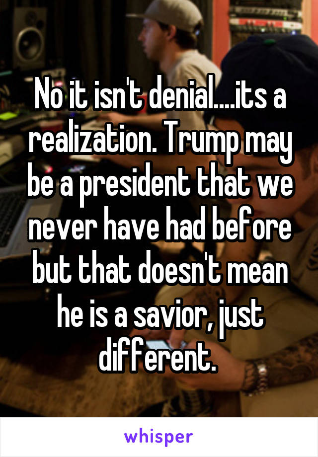 No it isn't denial....its a realization. Trump may be a president that we never have had before but that doesn't mean he is a savior, just different. 