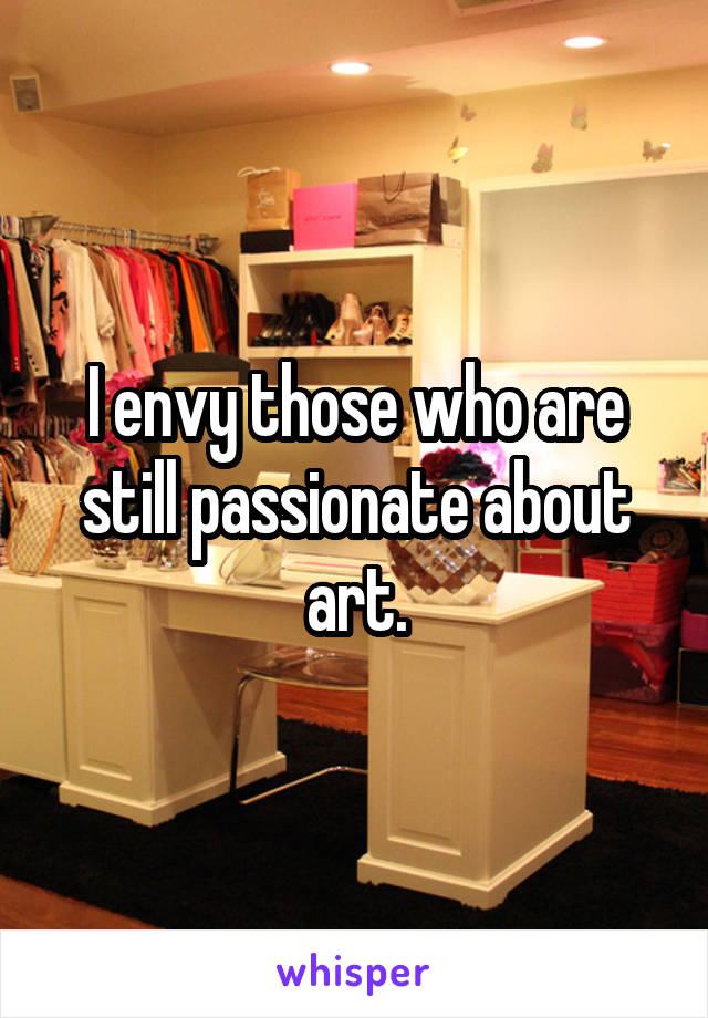 I envy those who are still passionate about art.