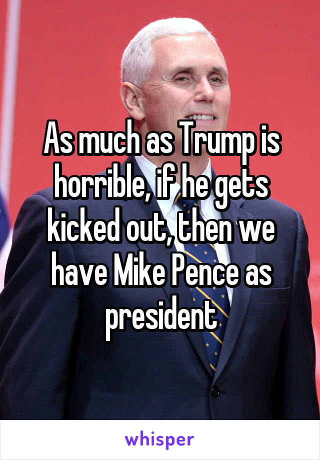 As much as Trump is horrible, if he gets kicked out, then we have Mike Pence as president