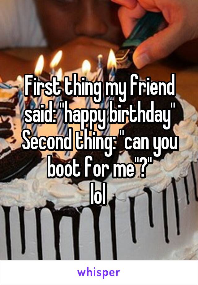 First thing my friend said: "happy birthday"
Second thing: "can you boot for me"?"
lol 