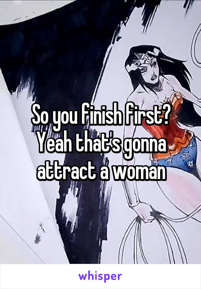 So you finish first? Yeah that's gonna attract a woman