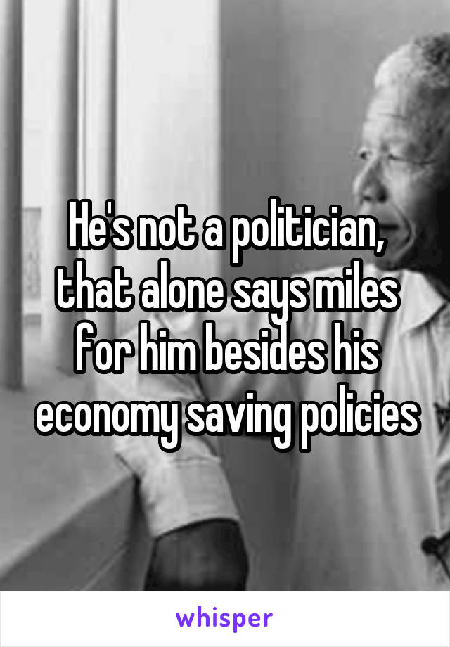 He's not a politician, that alone says miles for him besides his economy saving policies