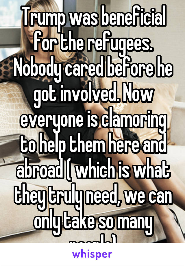 Trump was beneficial for the refugees. Nobody cared before he got involved. Now everyone is clamoring to help them here and abroad ( which is what they truly need, we can only take so many people)