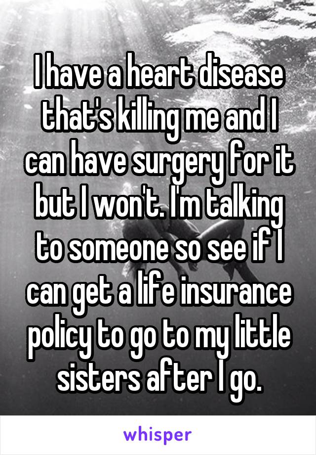 I have a heart disease that's killing me and I can have surgery for it but I won't. I'm talking to someone so see if I can get a life insurance policy to go to my little sisters after I go.