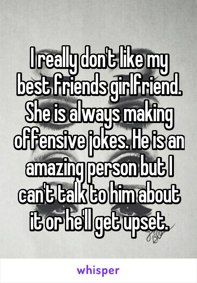 I really don't like my best friends girlfriend. She is always making offensive jokes. He is an amazing person but I can't talk to him about it or he'll get upset.