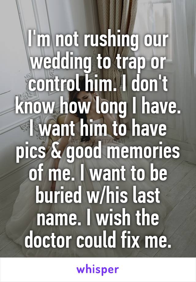 I'm not rushing our wedding to trap or control him. I don't know how long I have. I want him to have pics & good memories of me. I want to be buried w/his last name. I wish the doctor could fix me.