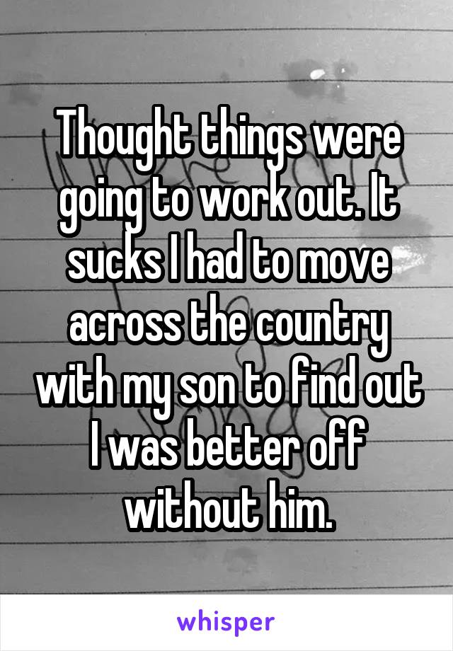 Thought things were going to work out. It sucks I had to move across the country with my son to find out I was better off without him.