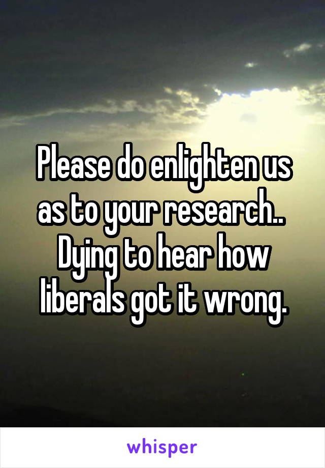 Please do enlighten us as to your research.. 
Dying to hear how liberals got it wrong.