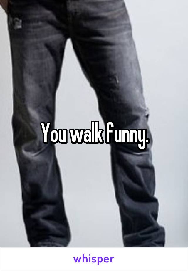 You walk funny.