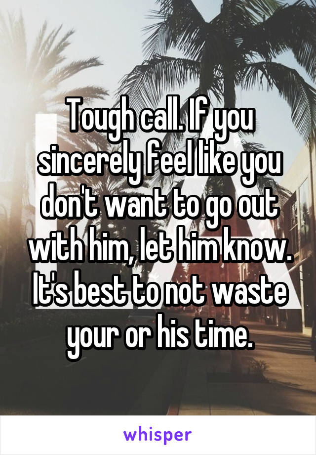 Tough call. If you sincerely feel like you don't want to go out with him, let him know. It's best to not waste your or his time.