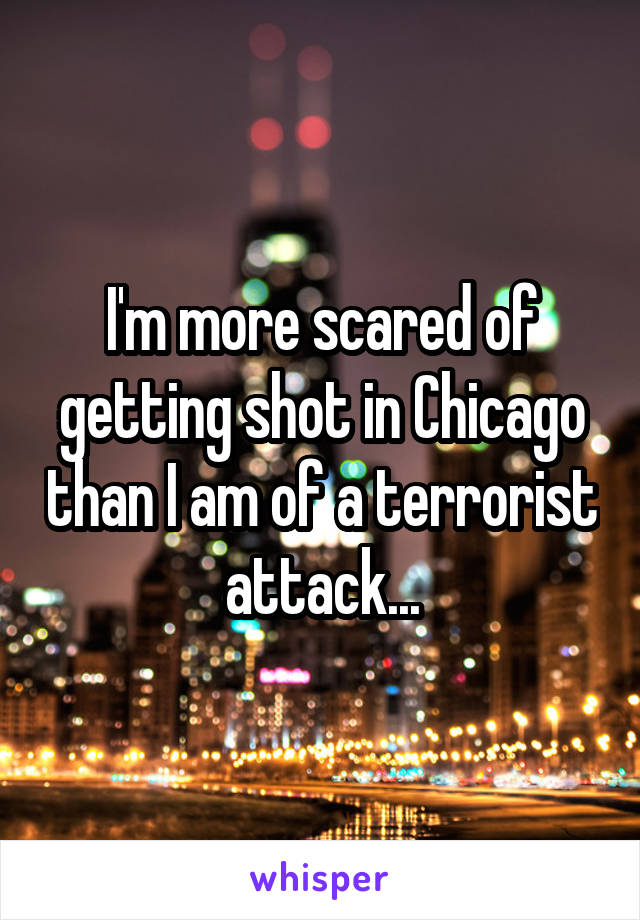 I'm more scared of getting shot in Chicago than I am of a terrorist attack...