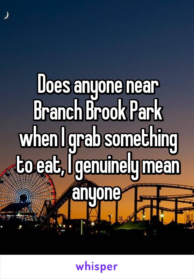 Does anyone near Branch Brook Park when I grab something to eat, I genuinely mean anyone 