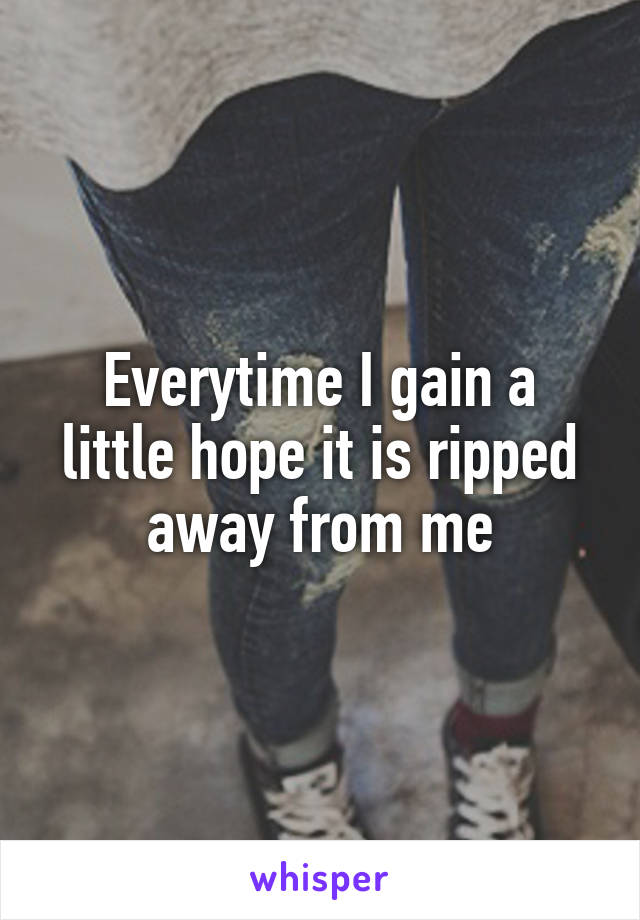 Everytime I gain a little hope it is ripped away from me