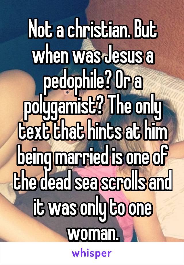 Not a christian. But when was Jesus a pedophile? Or a polygamist? The only text that hints at him being married is one of the dead sea scrolls and it was only to one woman.