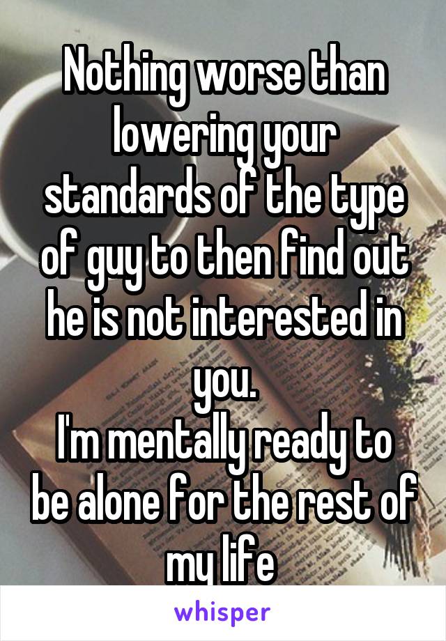 Nothing worse than lowering your standards of the type of guy to then find out he is not interested in you.
I'm mentally ready to be alone for the rest of my life 