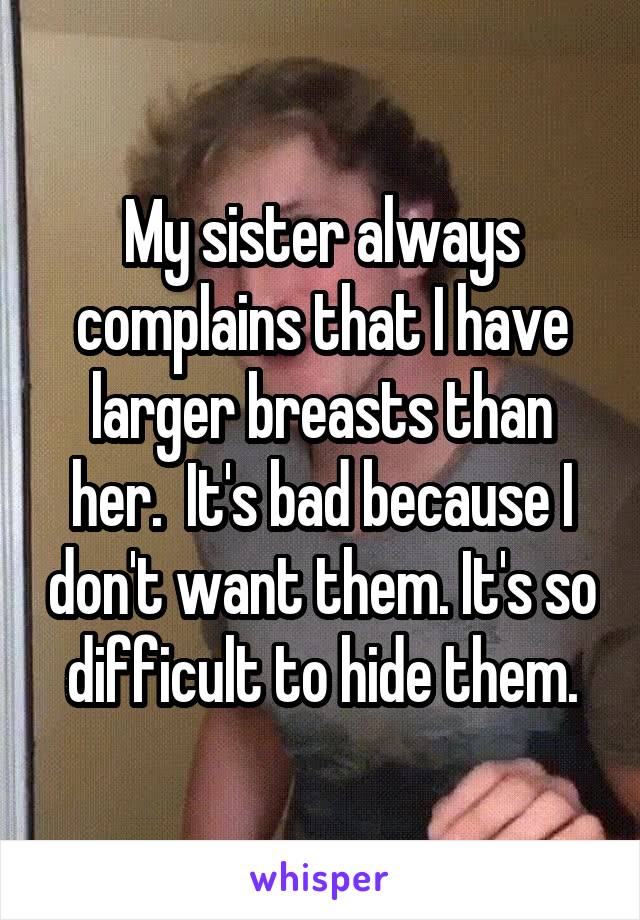 My sister always complains that I have larger breasts than her.  It's bad because I don't want them. It's so difficult to hide them.