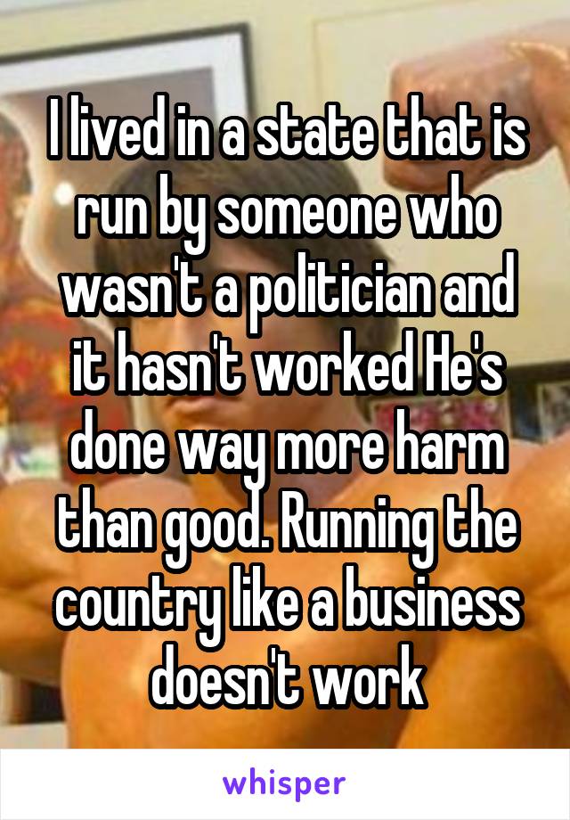 I lived in a state that is run by someone who wasn't a politician and it hasn't worked He's done way more harm than good. Running the country like a business doesn't work