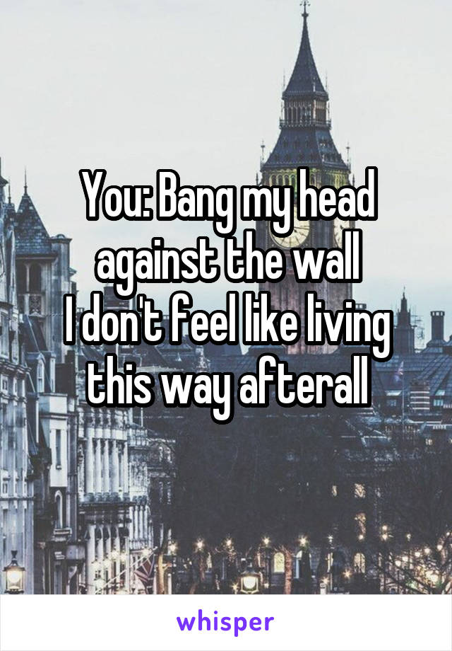 You: Bang my head against the wall
I don't feel like living this way afterall
