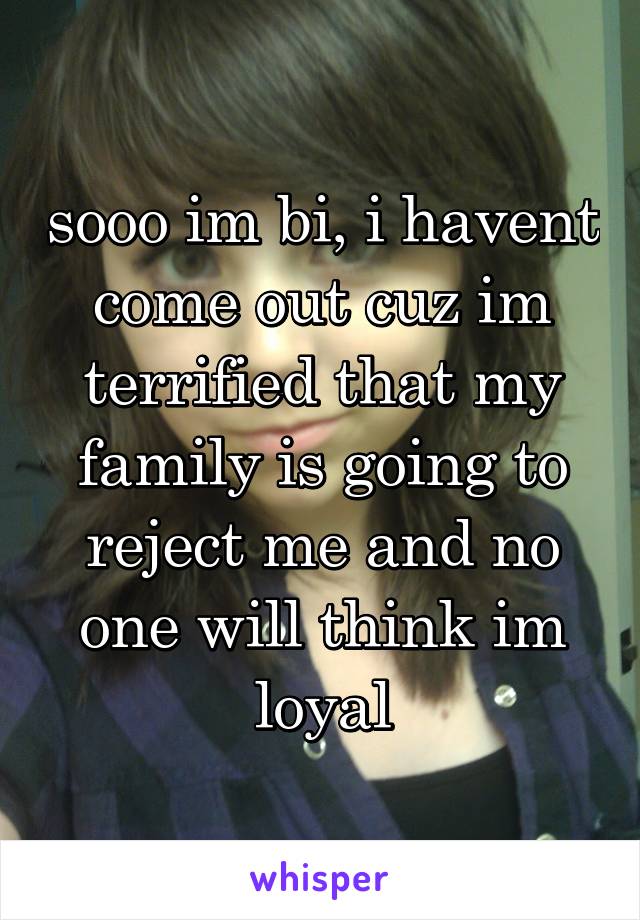 sooo im bi, i havent come out cuz im terrified that my family is going to reject me and no one will think im loyal