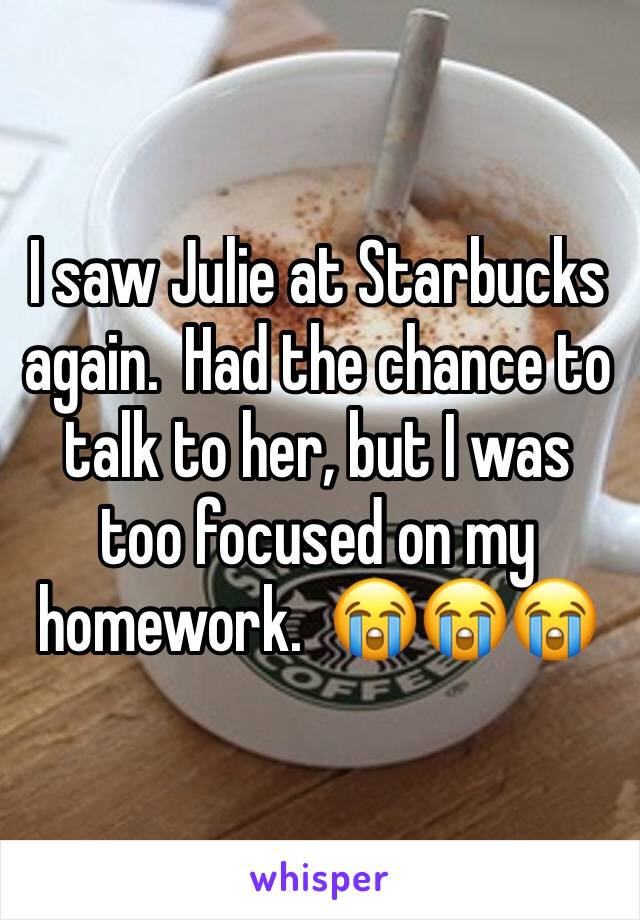 I saw Julie at Starbucks again.  Had the chance to talk to her, but I was too focused on my homework.  😭😭😭