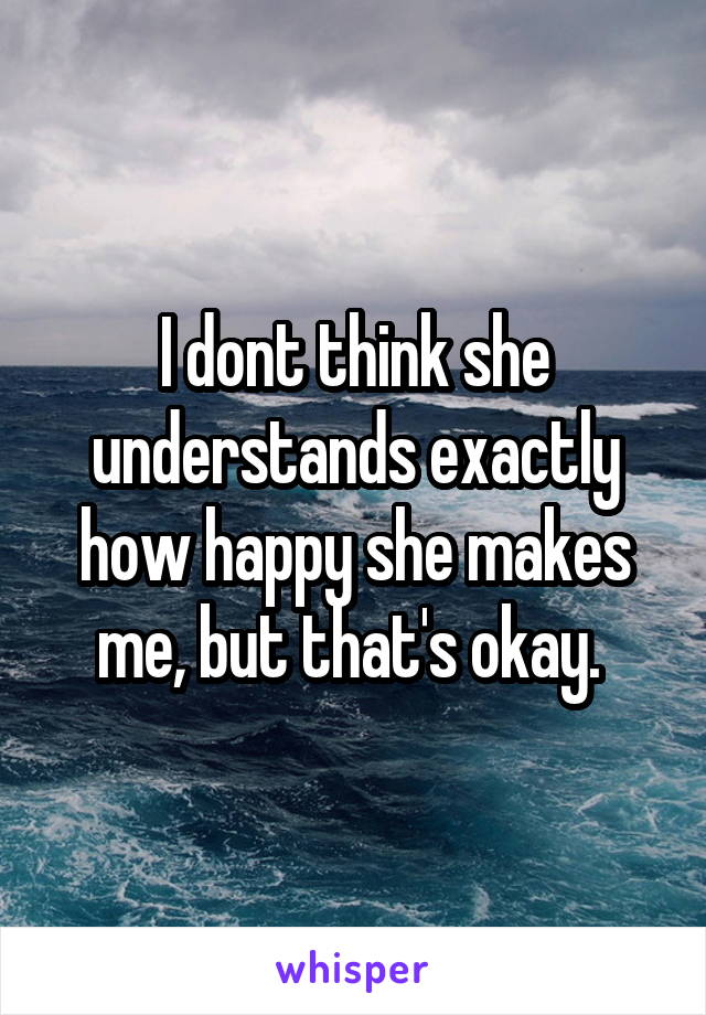 I dont think she understands exactly how happy she makes me, but that's okay. 