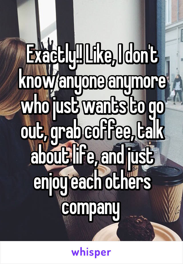 Exactly!! Like, I don't know anyone anymore who just wants to go out, grab coffee, talk about life, and just enjoy each others company 