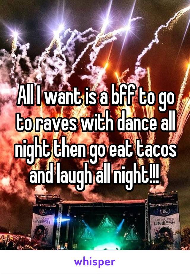 All I want is a bff to go to raves with dance all night then go eat tacos and laugh all night!!! 