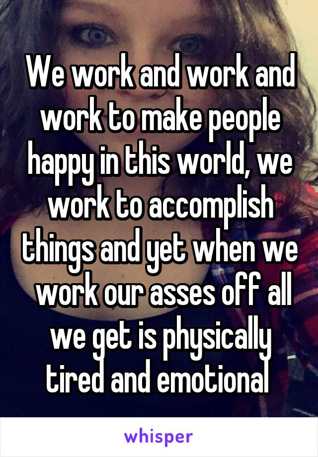 We work and work and work to make people happy in this world, we work to accomplish things and yet when we  work our asses off all we get is physically tired and emotional 