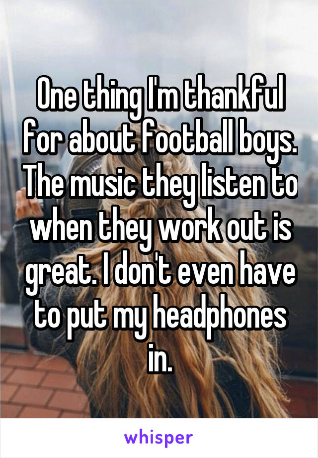 One thing I'm thankful for about football boys. The music they listen to when they work out is great. I don't even have to put my headphones in.