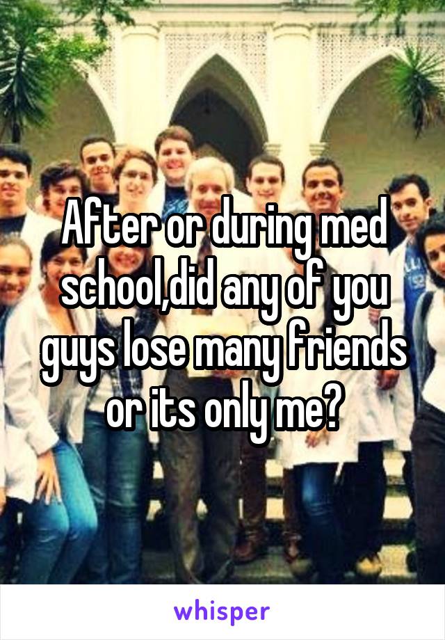 After or during med school,did any of you guys lose many friends or its only me?