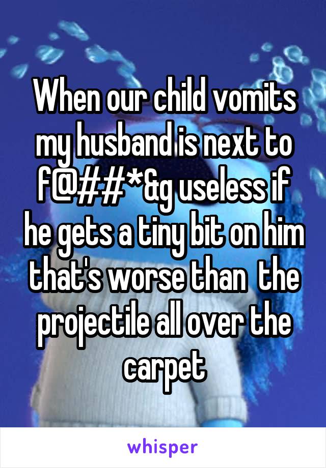 When our child vomits my husband is next to f@##*&g useless if he gets a tiny bit on him that's worse than  the projectile all over the carpet