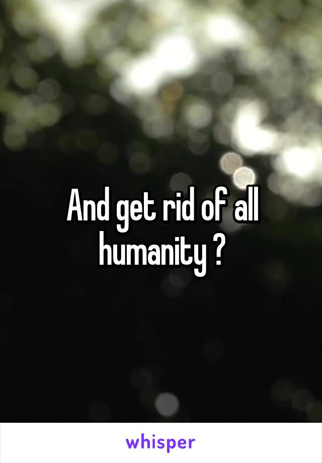 And get rid of all humanity ?