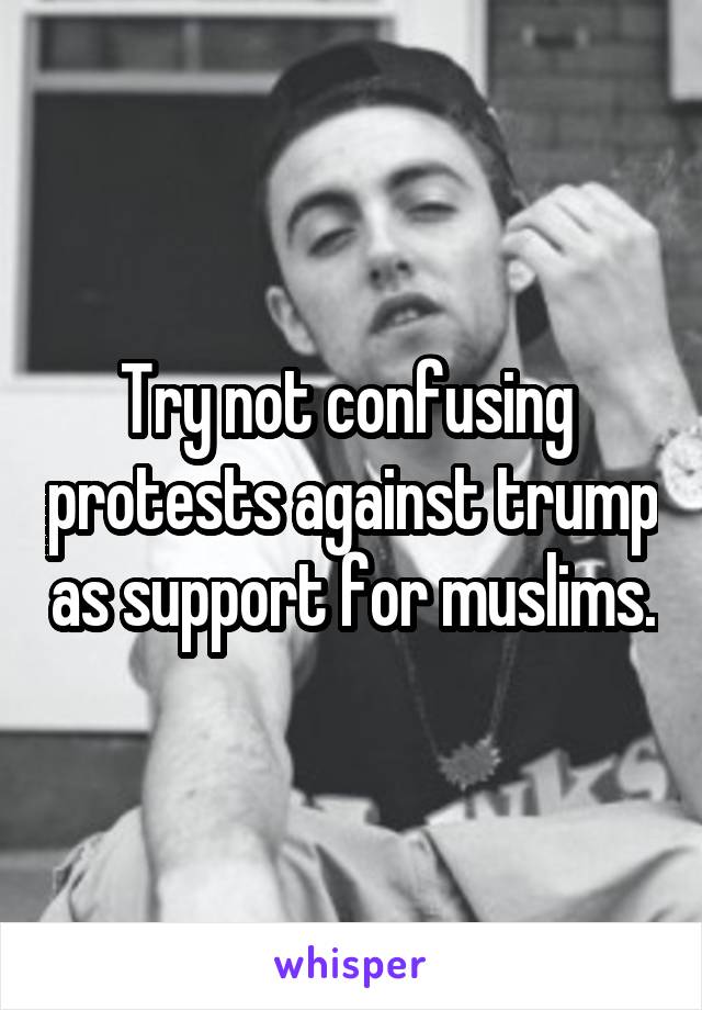 Try not confusing  protests against trump as support for muslims.