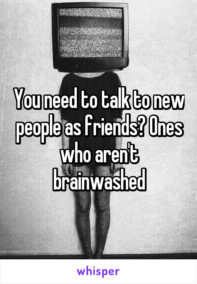 You need to talk to new people as friends? Ones who aren't brainwashed