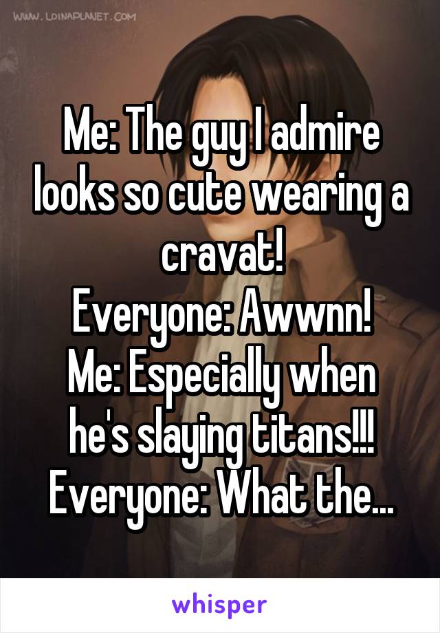 Me: The guy I admire looks so cute wearing a cravat!
Everyone: Awwnn!
Me: Especially when he's slaying titans!!!
Everyone: What the...